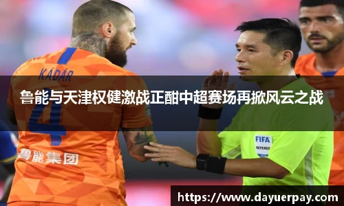 鲁能与天津权健激战正酣中超赛场再掀风云之战